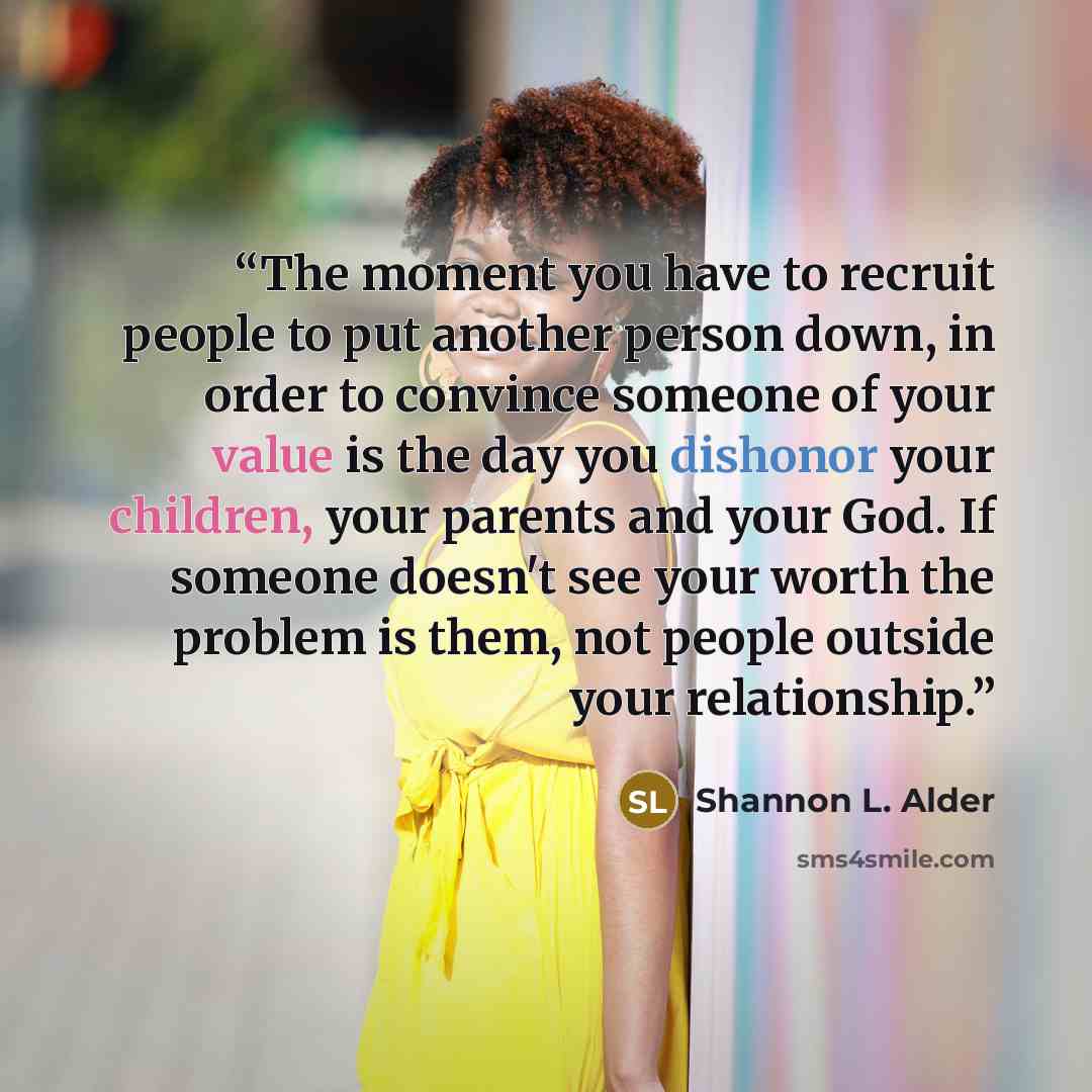 “The moment you have to recruit people to put another person down, in order to convince someone of your value is the day you dishonor your children, your parents and your God. If someone doesn't see your worth the problem is them, not people outside your relationship.” quote by Shannon L. Alder