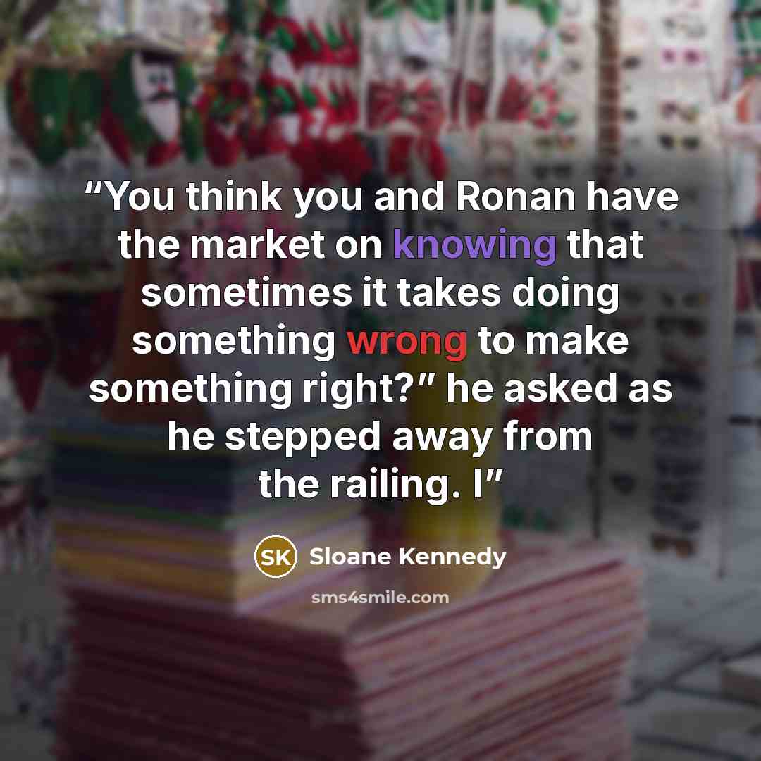 “You think you and Ronan have the market on knowing that sometimes it takes doing something wrong to make something right?” he asked as he stepped away from the railing. I” quote by Sloane Kennedy