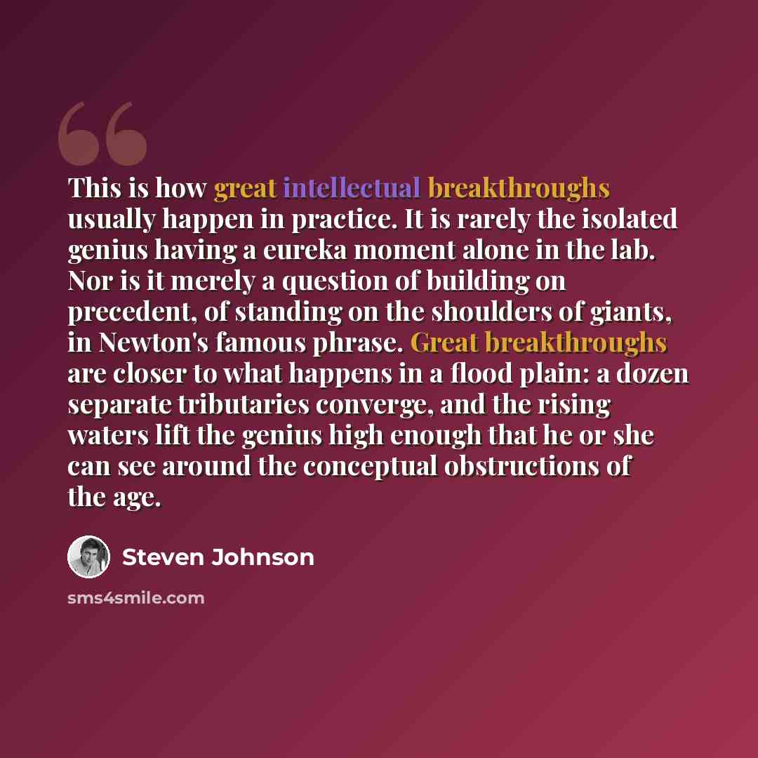 “This is how great intellectual breakthroughs usually happen in practice. It is rarely the isolated genius having a eureka moment alone in the lab. Nor is it merely a question of building on precedent, of standing on the shoulders of giants, in Newton's famous phrase. Great breakthroughs are closer…” quote by Steven Johnson