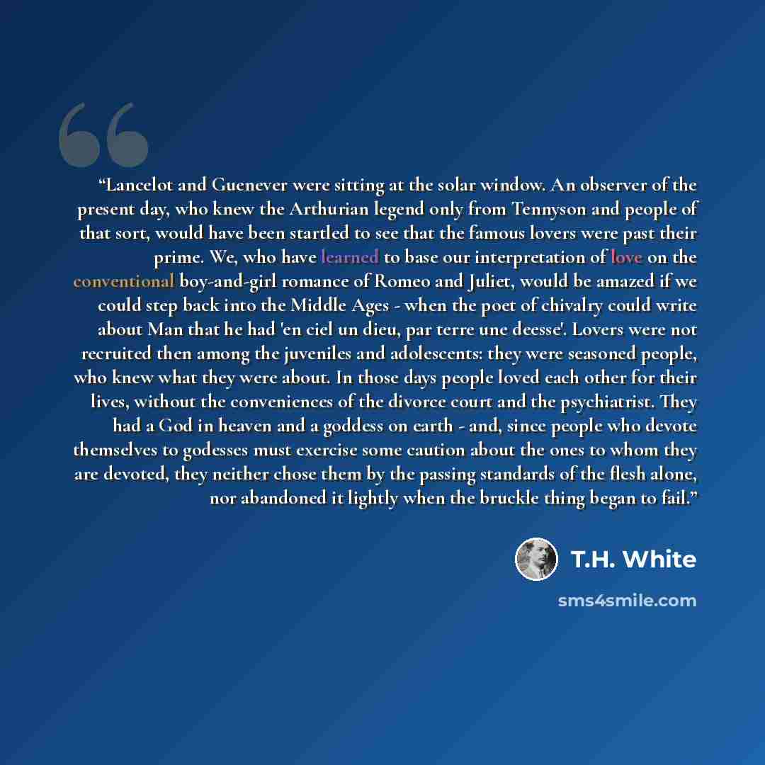 “Lancelot and Guenever were sitting at the solar window. An observer of the present day, who knew the Arthurian legend only from Tennyson and people of that sort, would have been startled to see that the famous lovers were past their prime. We, who have learned to base our interpretation of love on…” quote by T.H. White