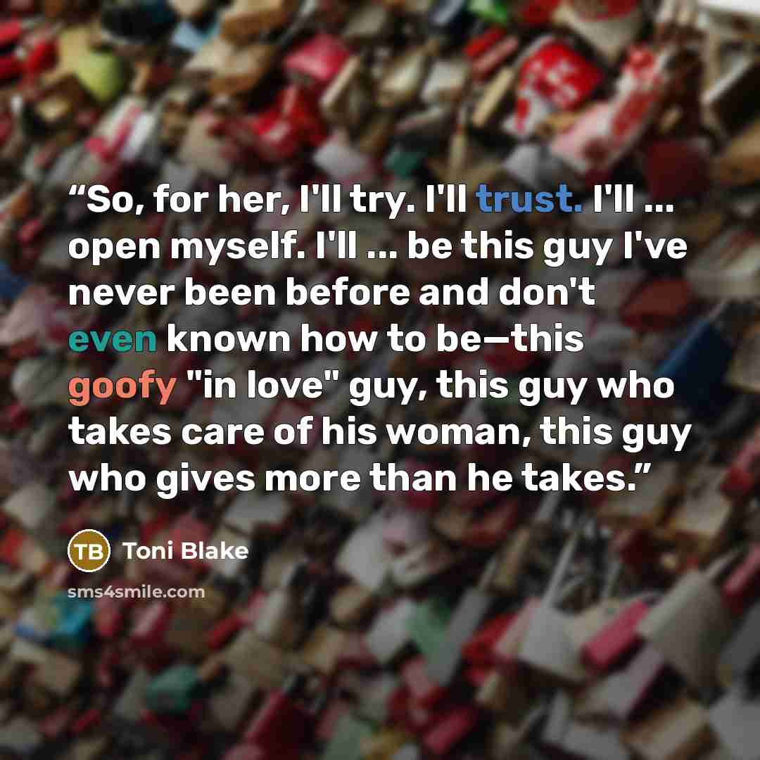 “So, for her, I'll try. I'll trust. I'll ... open myself. I'll ... be this guy I've never been before and don't even known how to be—this goofy "in love" guy, this guy who takes care of his woman, this guy who gives more than he takes.” quote by Toni Blake
