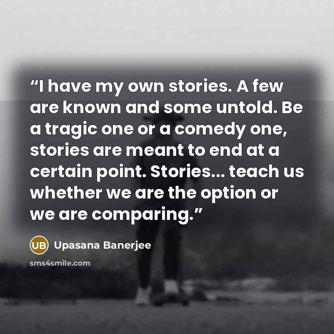 “I have my own stories. A few are known and some untold. Be a tragic one or a comedy one, stories are meant to end at a certain point. Stories... teach us whether we are the option or we are comparing.” quote by Upasana Banerjee