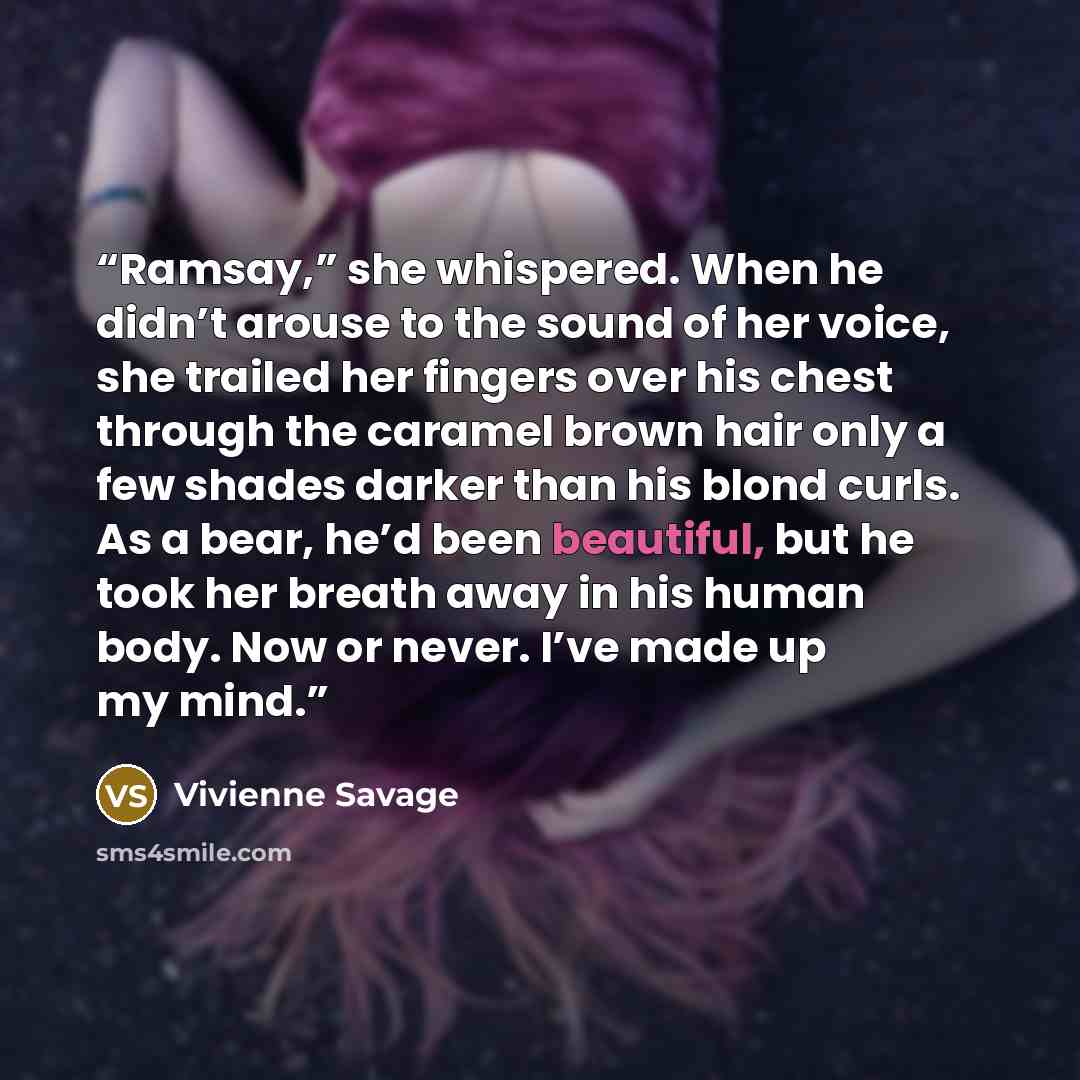 “Ramsay,” she whispered. When he didn’t arouse to the sound of her voice, she trailed her fingers over his chest through the caramel brown hair only a few shades darker than his blond curls. As a bear, he’d been beautiful, but he took her breath away in his human body. Now or never. I’ve made up my…” quote by Vivienne Savage