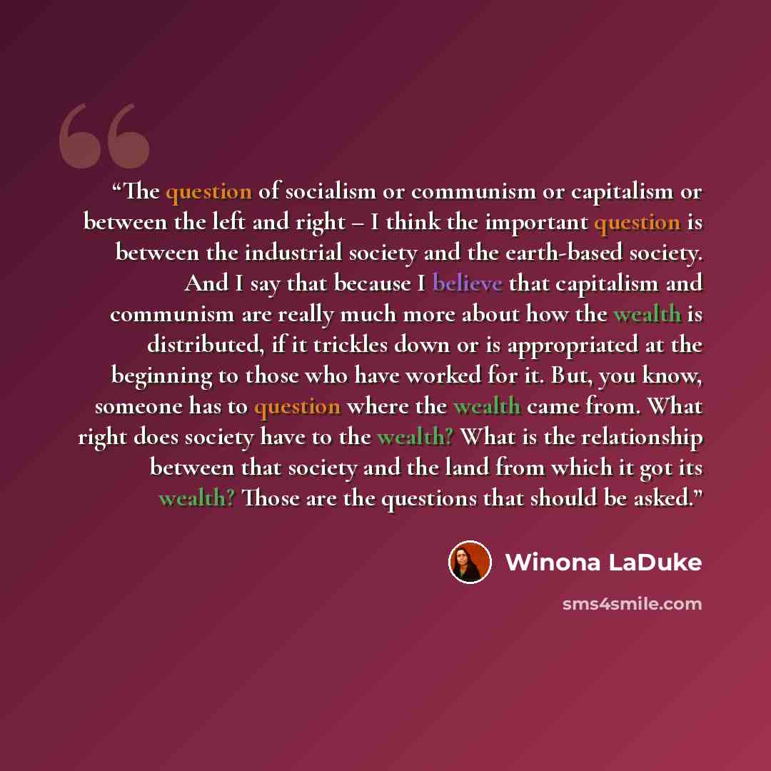 “The question of socialism or communism or capitalism or between the left and right – I think the important question is between the industrial society and the earth-based society. And I say that because I believe that capitalism and communism are really much more about how the wealth is…” quote by Winona LaDuke