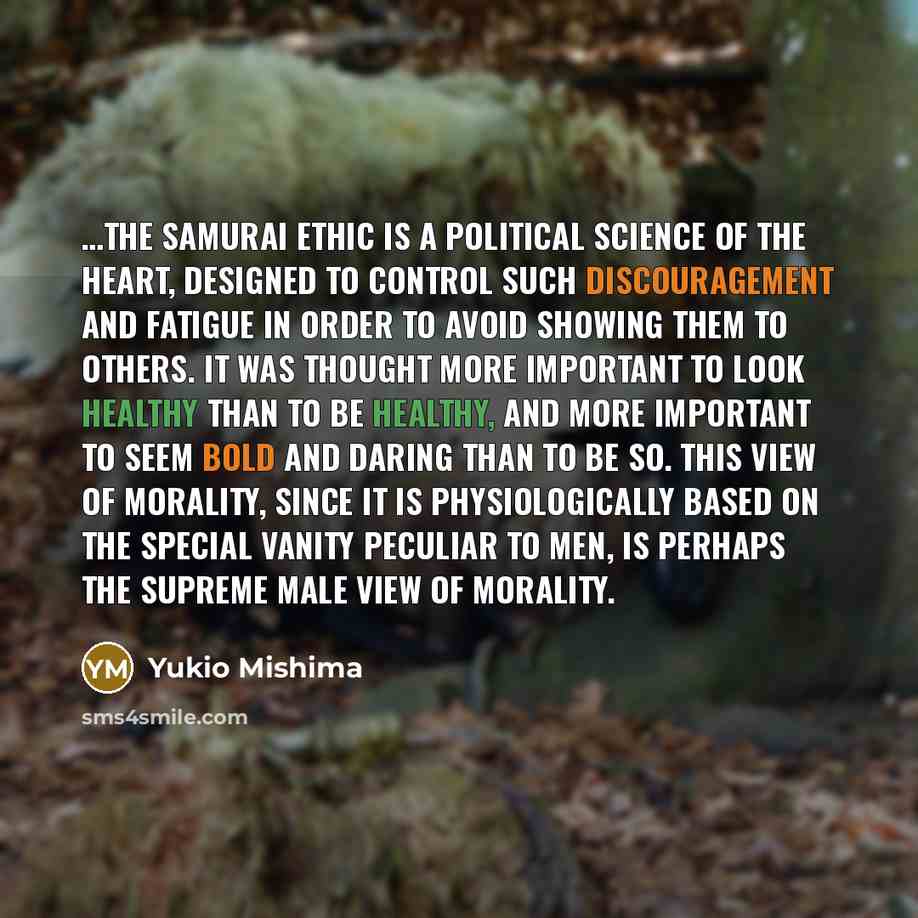 “…the samurai ethic is a political science of the heart, designed to control such discouragement and fatigue in order to avoid showing them to others. It was thought more important to look healthy than to be healthy, and more important to seem bold and daring than to be so. This view of morality…” quote by Yukio Mishima