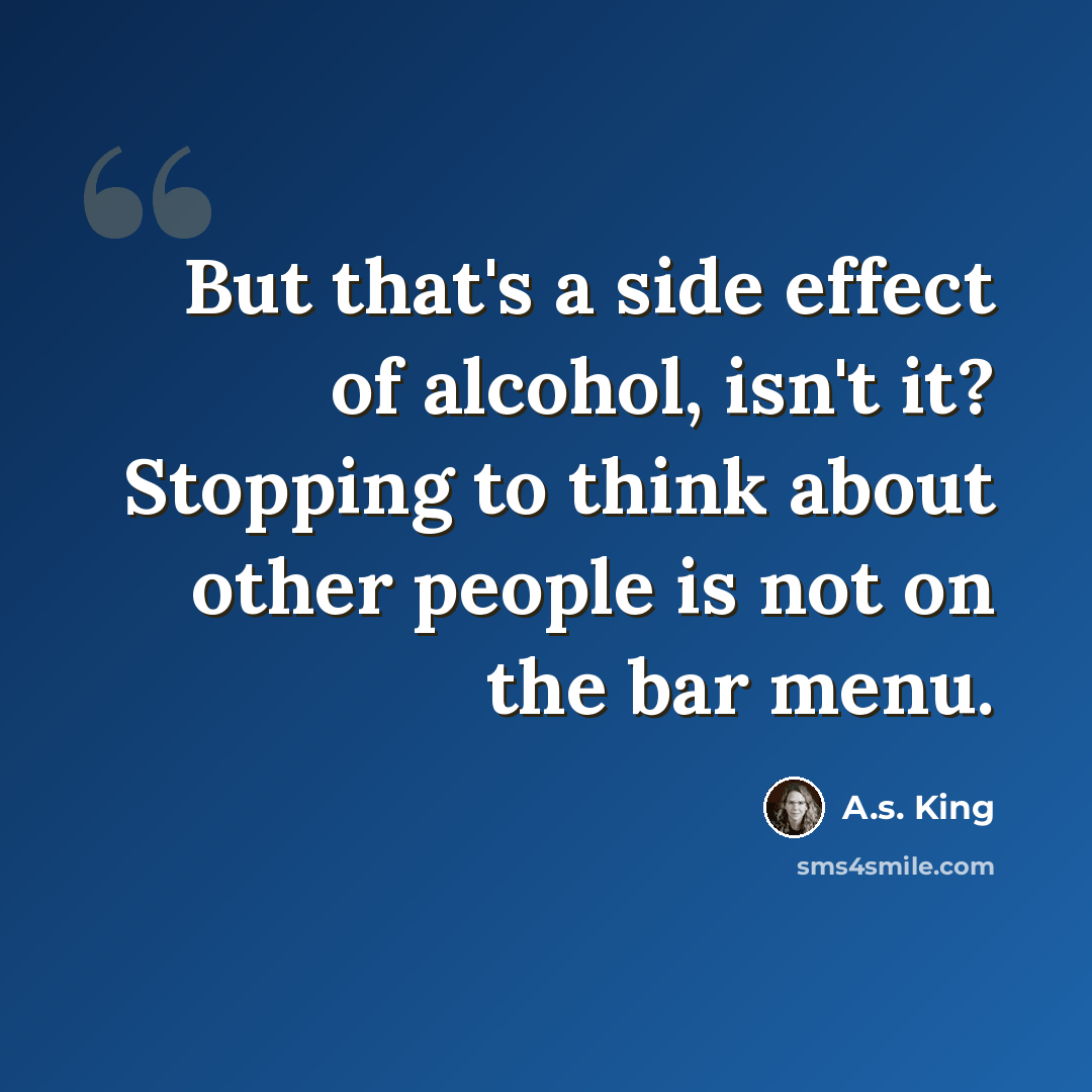 “But that's a side effect of alcohol, isn't it? Stopping to think about other people is not on the bar menu.” quote by A.S. King