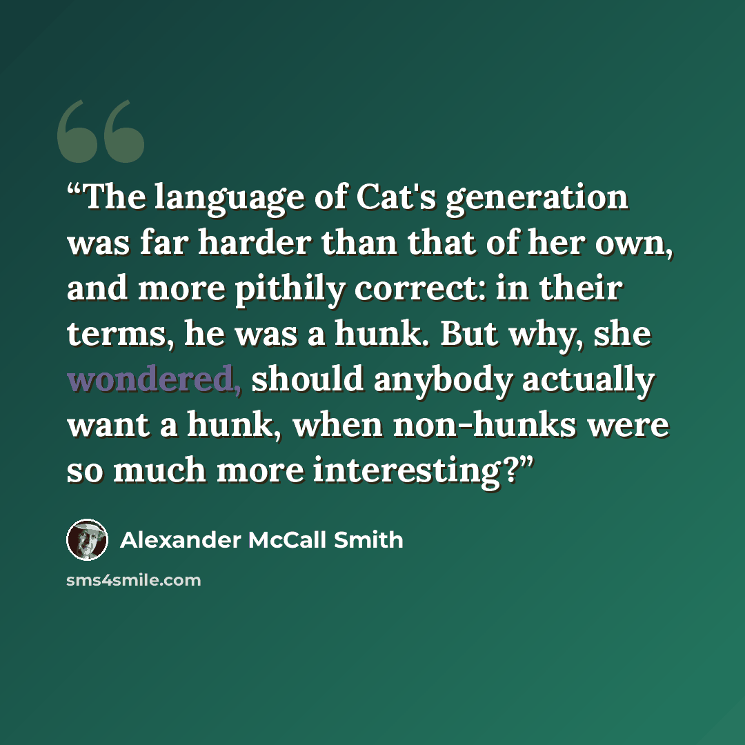 “The language of Cat's generation was far harder than that of her own, and more pithily correct: in their terms, he was a hunk. But why, she wondered, should anybody actually want a hunk, when non-hunks were so much more interesting?” quote by Alexander McCall Smith