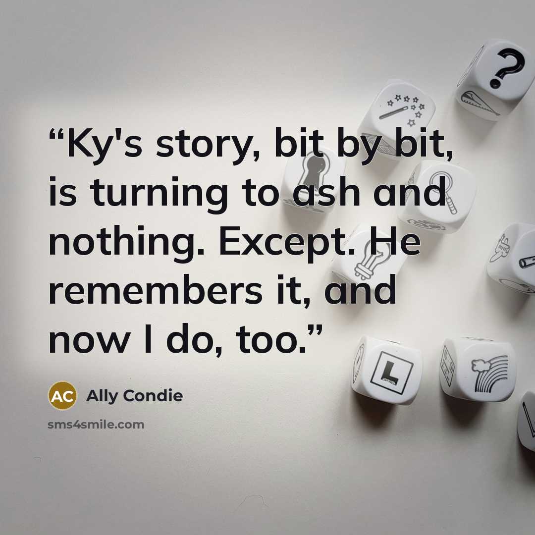 “Ky's story, bit by bit, is turning to ash and nothing. Except. He remembers it, and now I do, too.” quote by Ally Condie