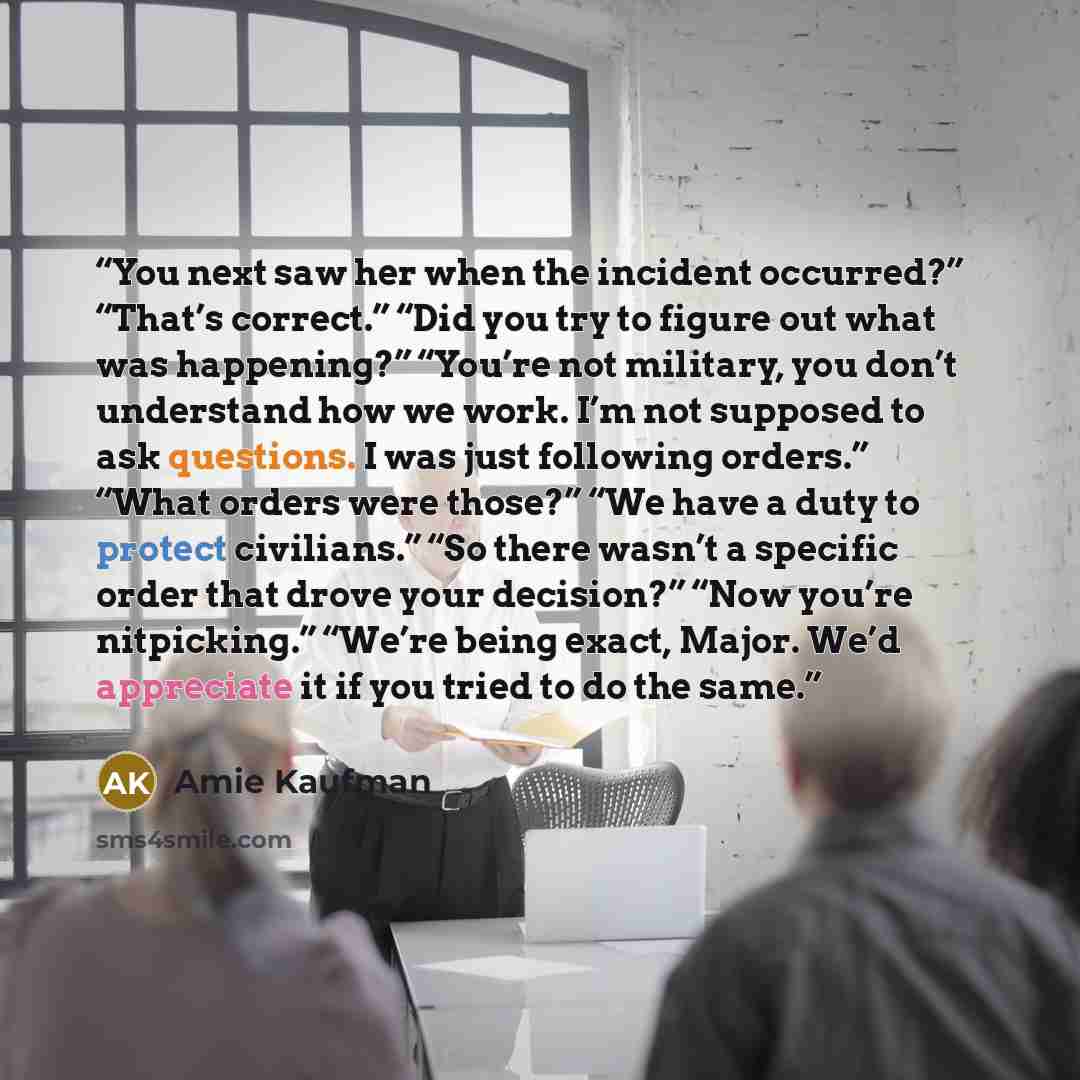 “You next saw her when the incident occurred?” “That’s correct.” “Did you try to figure out what was happening?” “You’re not military, you don’t understand how we work. I’m not supposed to ask questions. I was just following orders.” “What orders were those?” “We have a duty to protect civilians.”…” quote by Amie Kaufman