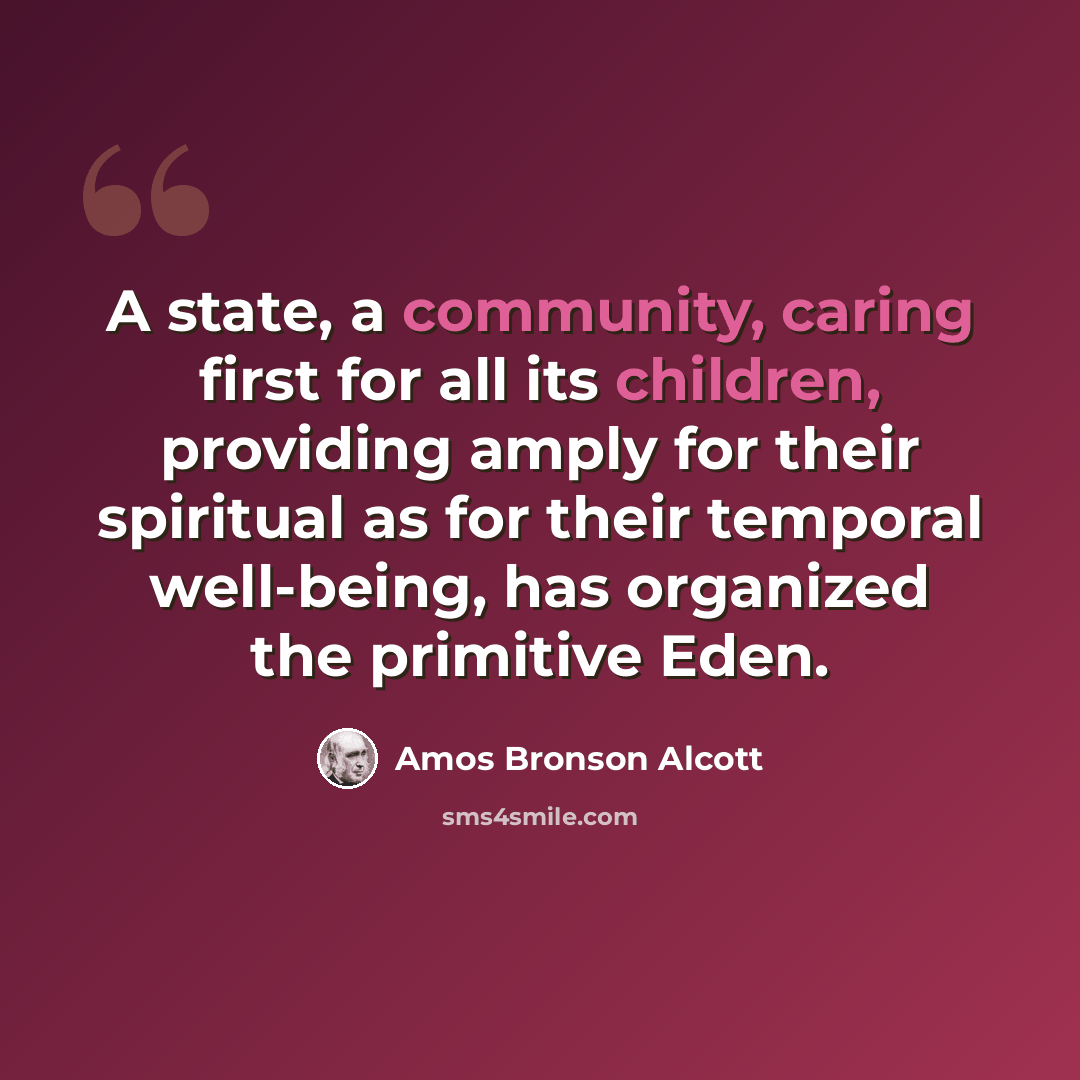 “A state, a community, caring first for all its children, providing amply for their spiritual as for their temporal well-being, has organized the primitive Eden.” quote by Amos Bronson Alcott