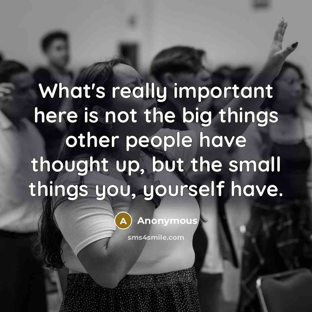 “What's really important here is not the big things other people have thought up, but the small things you, yourself have.” quote by Anonymous