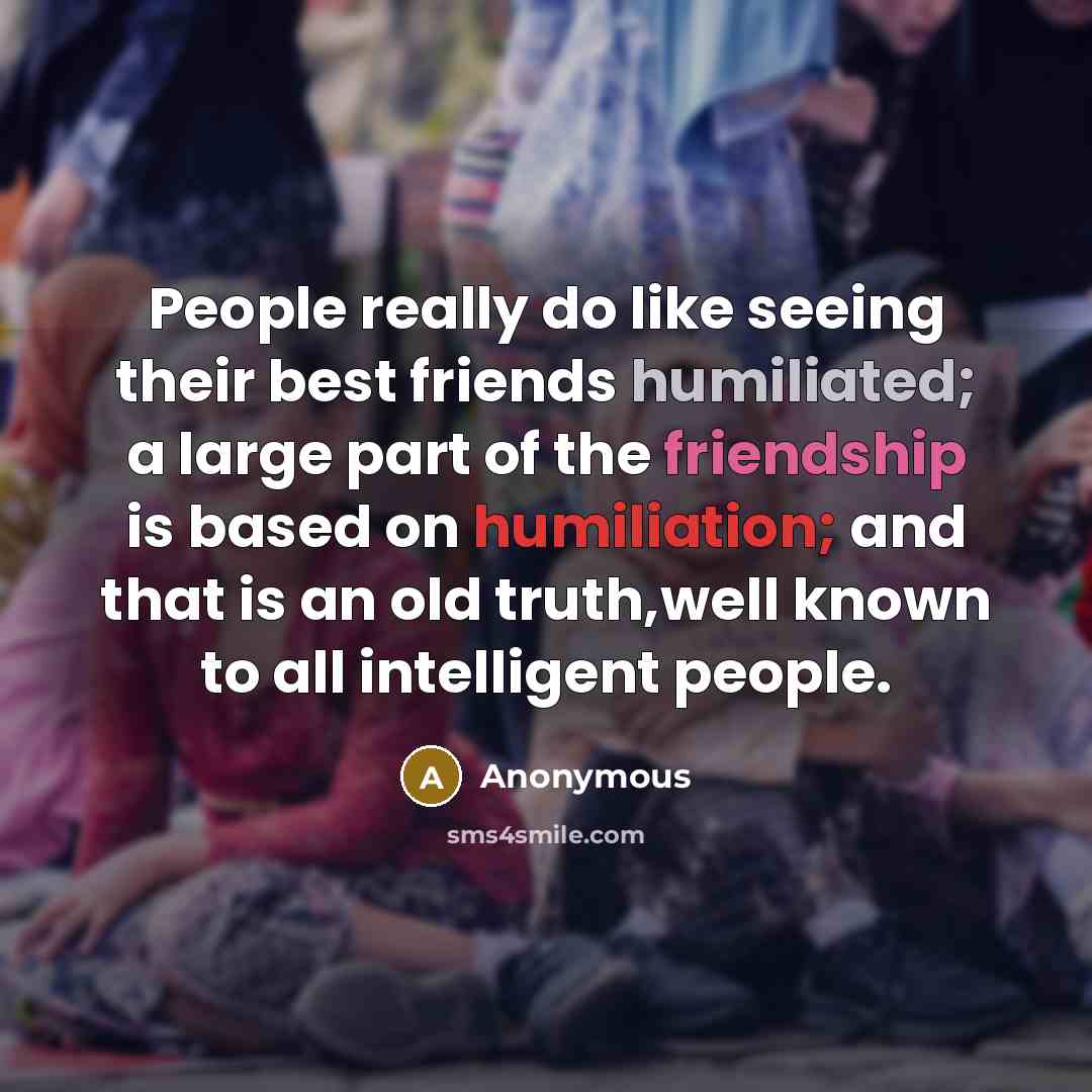 “People really do like seeing their best friends humiliated; a large part of the friendship is based on humiliation; and that is an old truth,well known to all intelligent people.” quote by Anonymous
