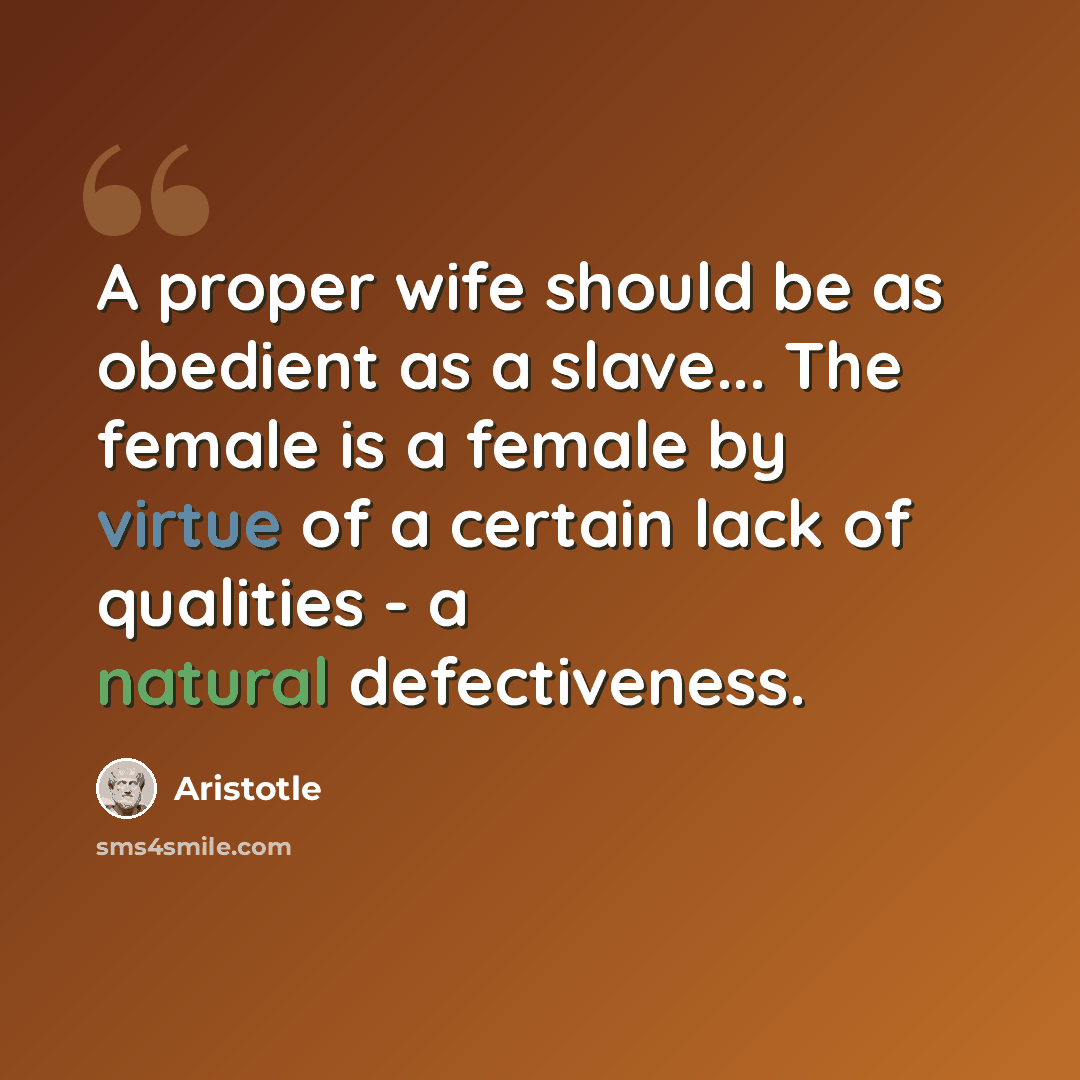 “A proper wife should be as obedient as a slave... The female is a female by virtue of a certain lack of qualities - a natural defectiveness.” quote by Aristotle