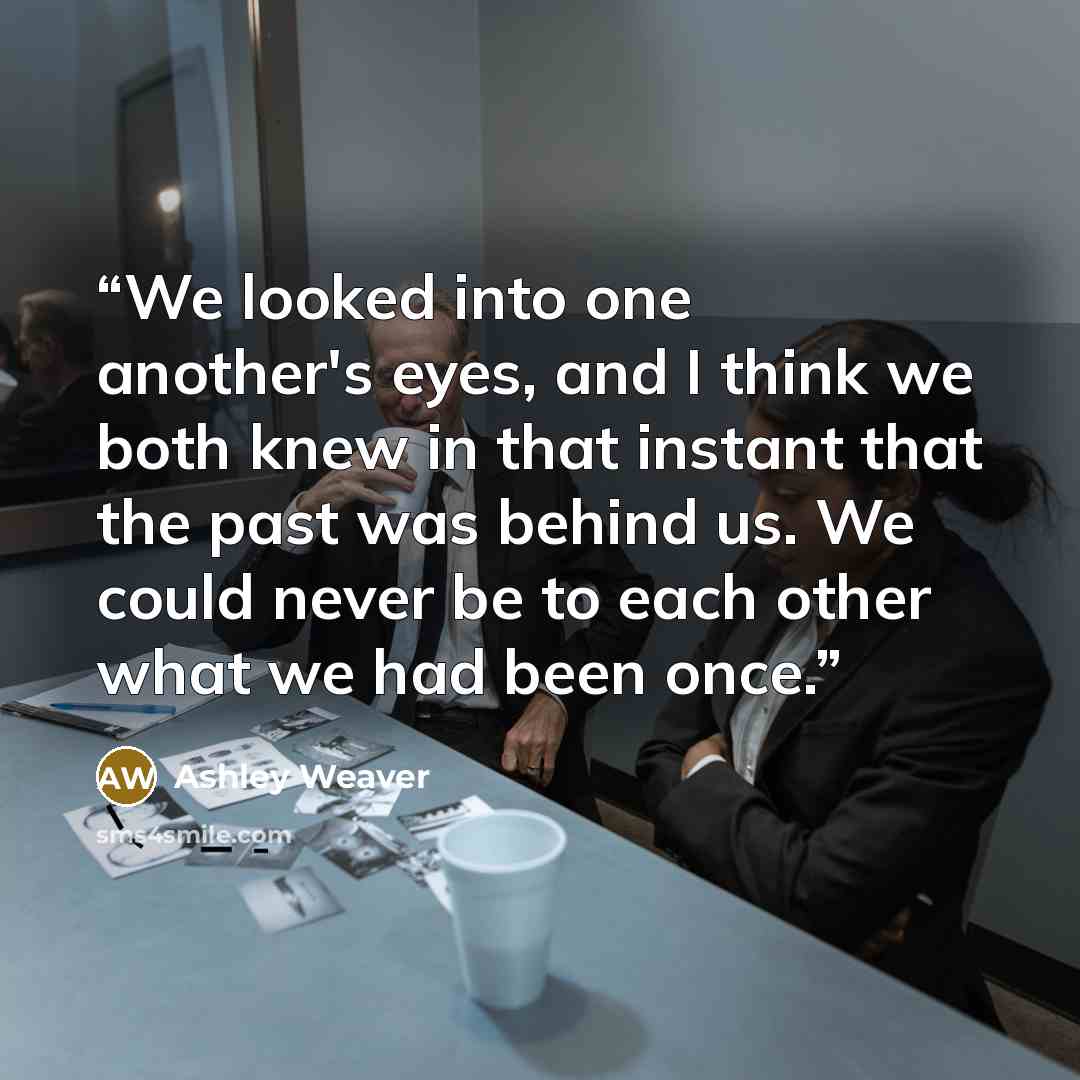 “We looked into one another's eyes, and I think we both knew in that instant that the past was behind us. We could never be to each other what we had been once.” quote by Ashley Weaver