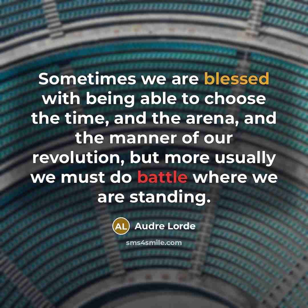 “Sometimes we are blessed with being able to choose the time, and the arena, and the manner of our revolution, but more usually we must do battle where we are standing.” quote by Audre Lorde