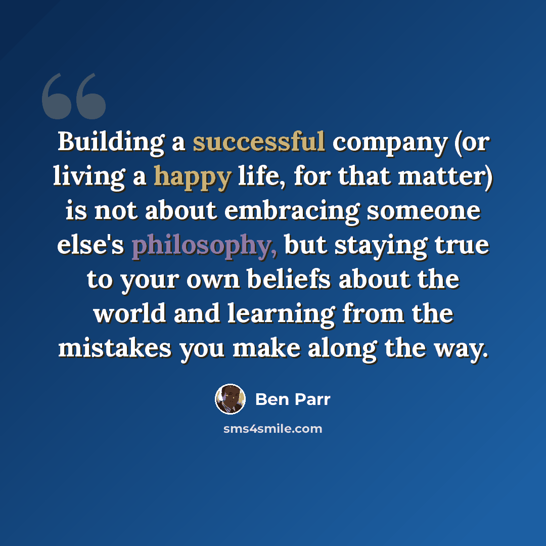 “Building a successful company (or living a happy life, for that matter) is not about embracing someone else's philosophy, but staying true to your own beliefs about the world and learning from the mistakes you make along the way.” quote by Ben Parr