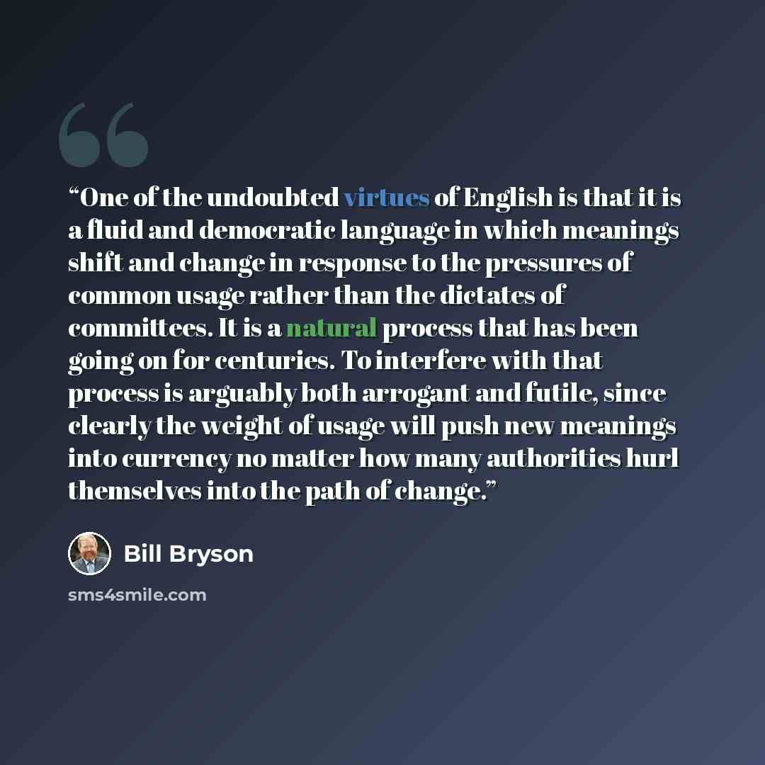 “One of the undoubted virtues of English is that it is a fluid and democratic language in which meanings shift and change in response to the pressures of common usage rather than the dictates of committees. It is a natural process that has been going on for centuries. To interfere with that process…” quote by Bill Bryson