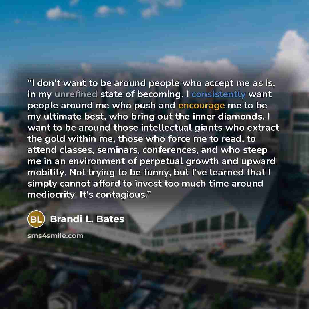 “I don't want to be around people who accept me as is, in my unrefined state of becoming. I consistently want people around me who push and encourage me to be my ultimate best, who bring out the inner diamonds. I want to be around those intellectual giants who extract the gold within me, those who…” quote by Brandi L. Bates