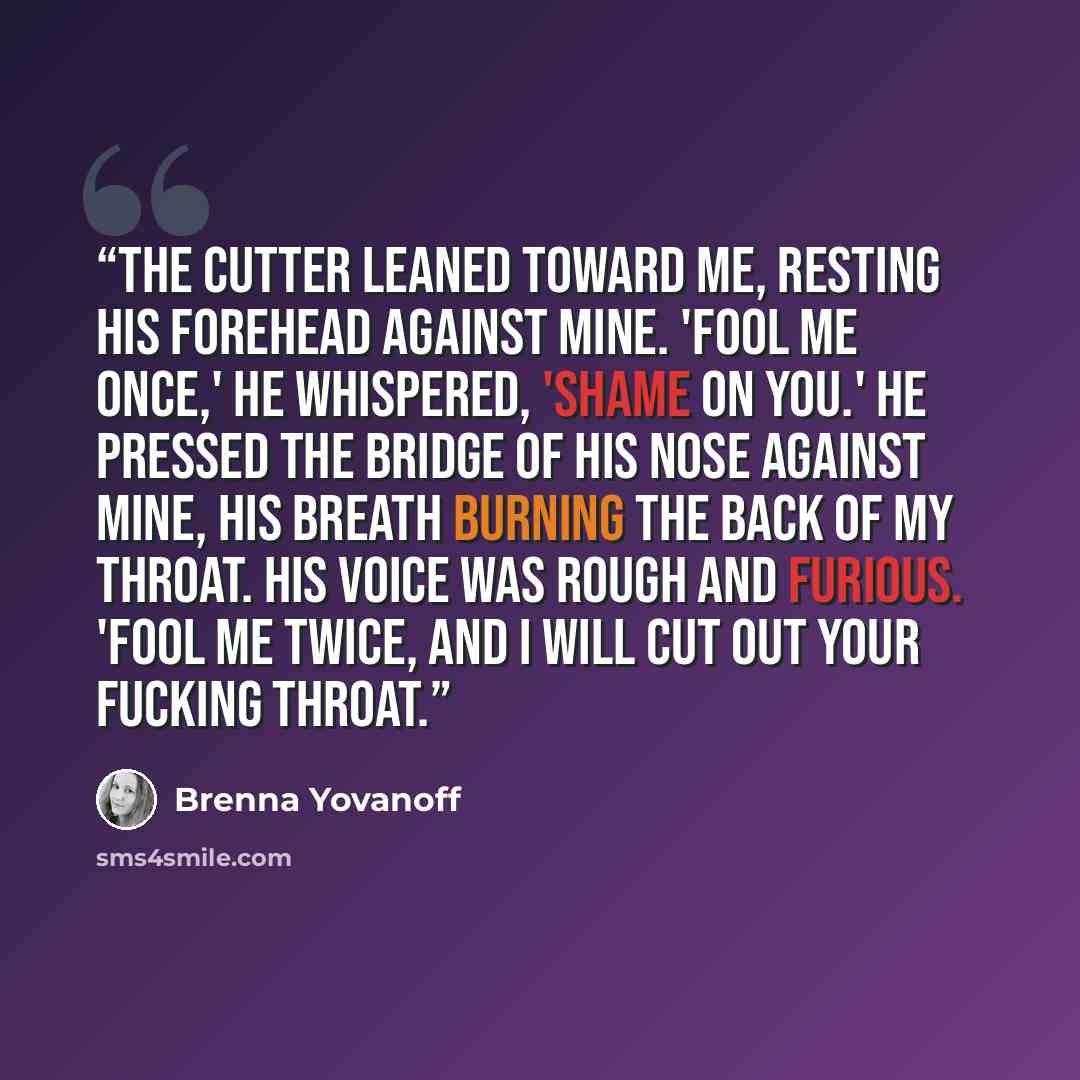 “The Cutter leaned toward me, resting his forehead against mine. 'Fool me once,' he whispered, 'shame on you.' He pressed the bridge of his nose against mine, his breath burning the back of my throat. His voice was rough and furious. 'Fool me twice, and I will cut out your fucking throat.” quote by Brenna Yovanoff