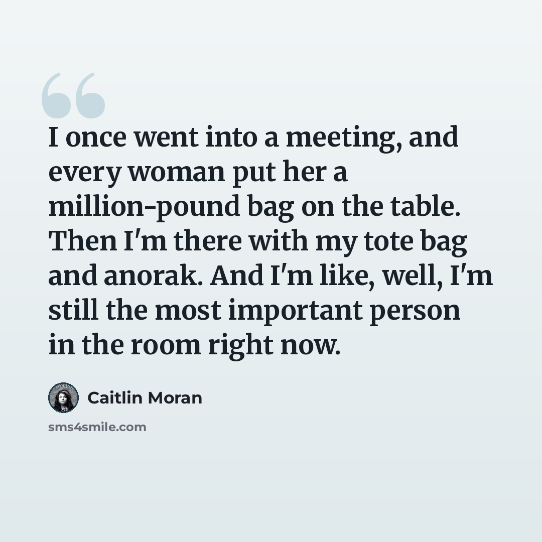 “I once went into a meeting, and every woman put her a million-pound bag on the table. Then I'm there with my tote bag and anorak. And I'm like, well, I'm still the most important person in the room right now.” quote by Caitlin Moran