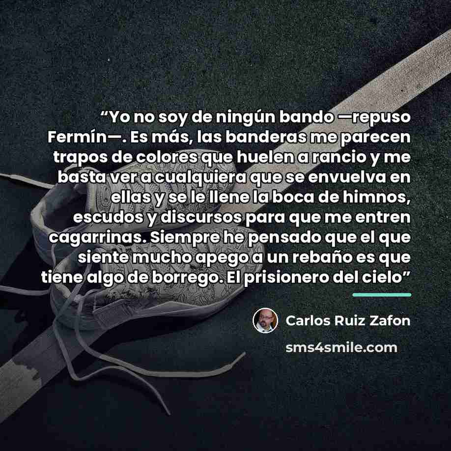 “Yo no soy de ningún bando —repuso Fermín—. Es más, las banderas me parecen trapos de colores que huelen a rancio y me basta ver a cualquiera que se envuelva en ellas y se le llene la boca de himnos, escudos y discursos para que me entren cagarrinas. Siempre he pensado que el que siente mucho apego…” quote by Carlos Ruiz Zafón