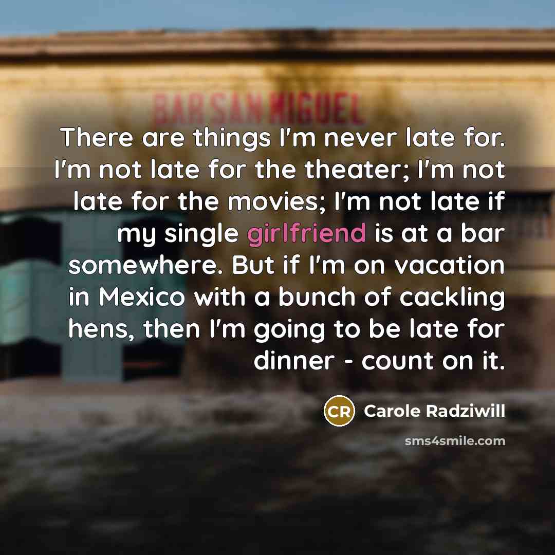 “There are things I'm never late for. I'm not late for the theater; I'm not late for the movies; I'm not late if my single girlfriend is at a bar somewhere. But if I'm on vacation in Mexico with a bunch of cackling hens, then I'm going to be late for dinner - count on it.” quote by Carole Radziwill