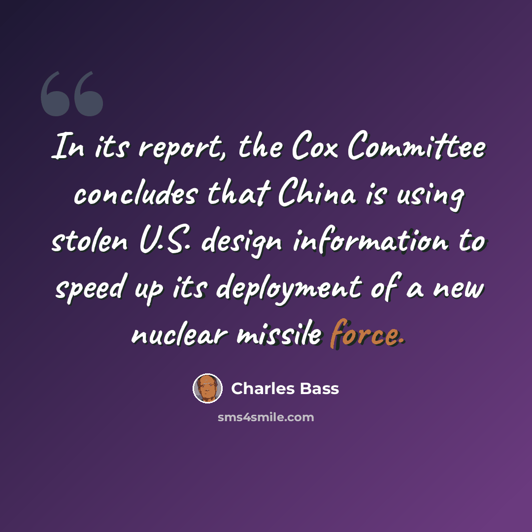 “In its report, the Cox Committee concludes that China is using stolen U.S. design information to speed up its deployment of a new nuclear missile force.” quote by Charles Bass
