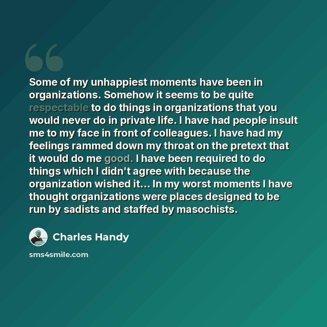 “Some of my unhappiest moments have been in organizations. Somehow it seems to be quite respectable to do things in organizations that you would never do in private life. I have had people insult me to my face in front of colleagues. I have had my feelings rammed down my throat on the pretext that…” quote by Charles Handy