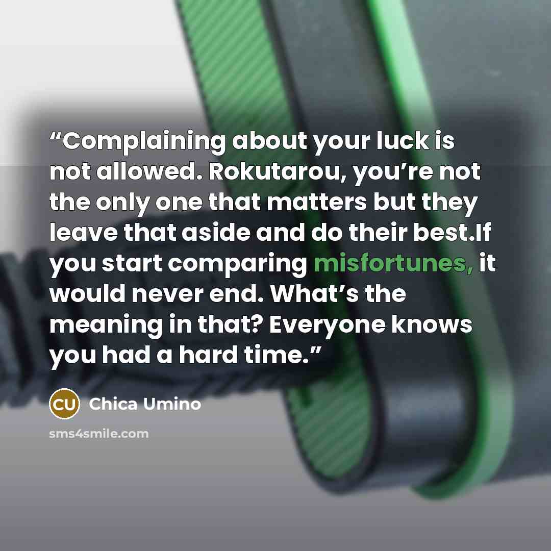 “Complaining about your luck is not allowed. Rokutarou, you’re not the only one that matters but they leave that aside and do their best.If you start comparing misfortunes, it would never end. What’s the meaning in that? Everyone knows you had a hard time.” quote by Chica Umino