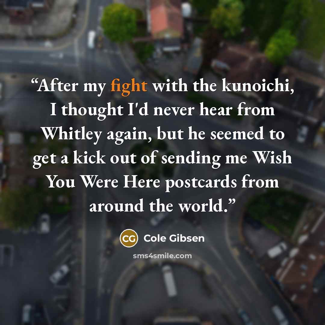 “After my fight with the kunoichi, I thought I'd never hear from Whitley again, but he seemed to get a kick out of sending me Wish You Were Here postcards from around the world.” quote by Cole Gibsen