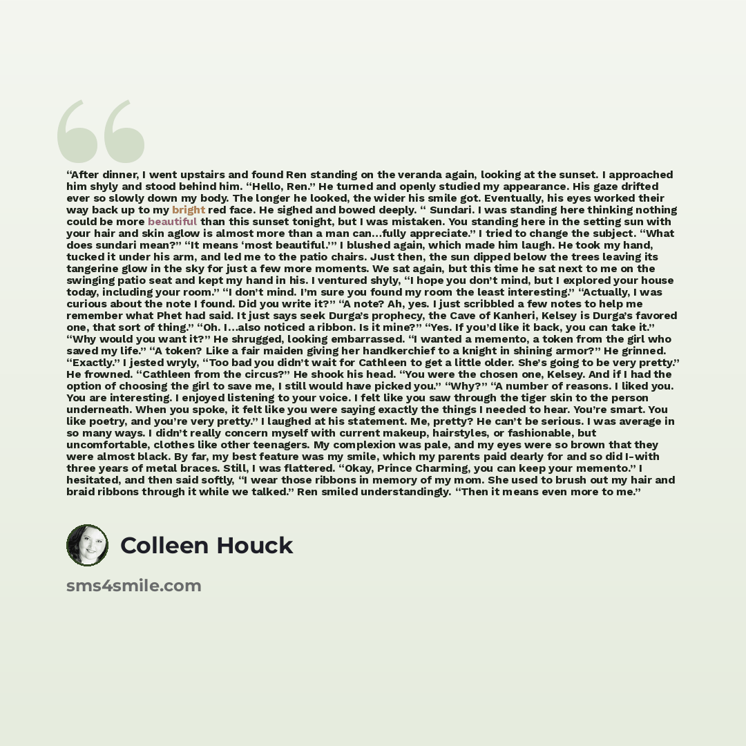 “After dinner, I went upstairs and found Ren standing on the veranda again, looking at the sunset. I approached him shyly and stood behind him. “Hello, Ren.” He turned and openly studied my appearance. His gaze drifted ever so slowly down my body. The longer he looked, the wider his smile got…” quote by Colleen Houck