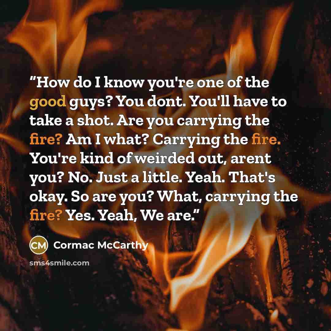 “How do I know you're one of the good guys? You dont. You'll have to take a shot. Are you carrying the fire? Am I what? Carrying the fire. You're kind of weirded out, arent you? No. Just a little. Yeah. That's okay. So are you? What, carrying the fire? Yes. Yeah, We are.” quote by Cormac McCarthy