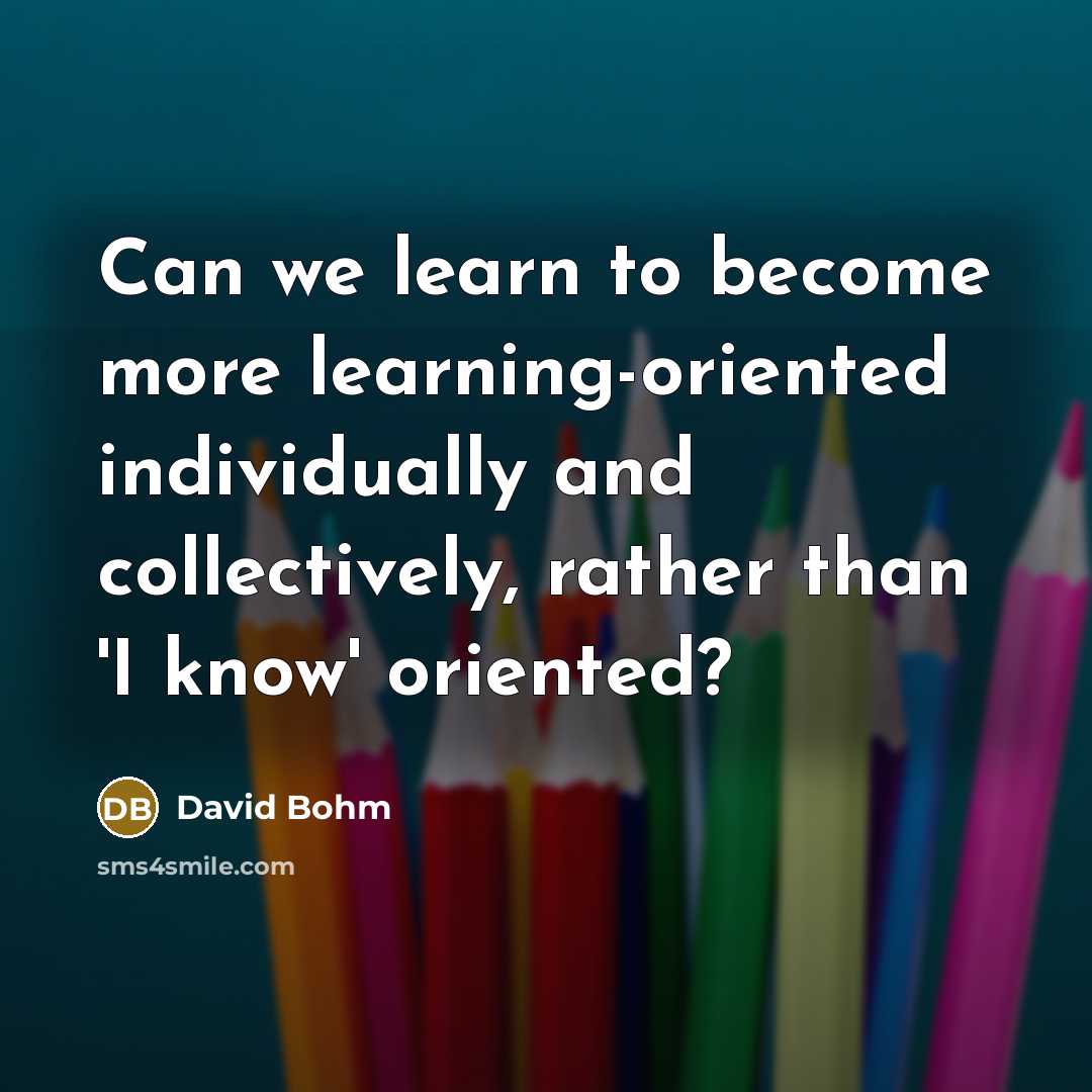 “Can we learn to become more learning-oriented individually and collectively, rather than 'I know' oriented?” quote by David Bohm