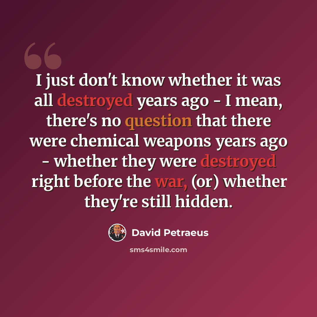 “I just don't know whether it was all destroyed years ago - I mean, there's no question that there were chemical weapons years ago - whether they were destroyed right before the war, (or) whether they're still hidden.” quote by David Petraeus
