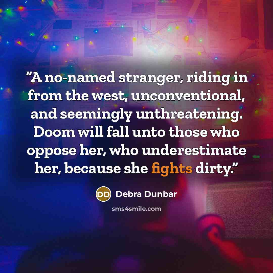“A no-named stranger, riding in from the west, unconventional, and seemingly unthreatening. Doom will fall unto those who oppose her, who underestimate her, because she fights dirty.” quote by Debra Dunbar