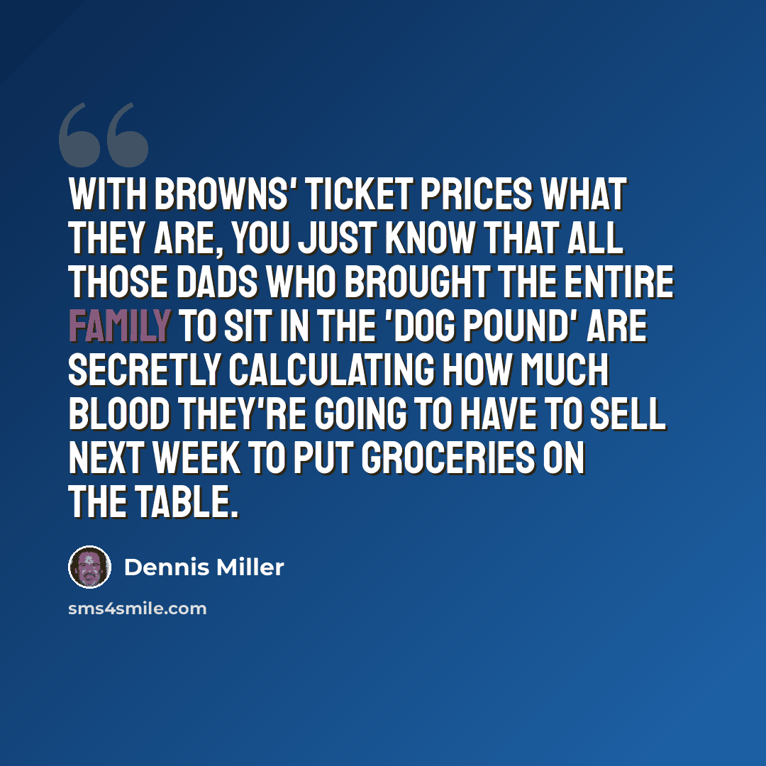 “With Browns' ticket prices what they are, you just know that all those dads who brought the entire family to sit in the 'dog pound' are secretly calculating how much blood they're going to have to sell next week to put groceries on the table.” quote by Dennis Miller