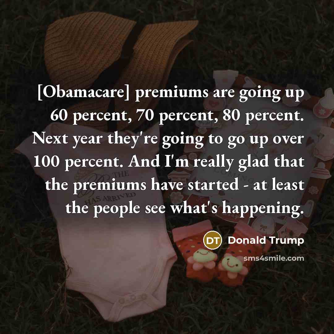 “[Obamacare] premiums are going up 60 percent, 70 percent, 80 percent. Next year they're going to go up over 100 percent. And I'm really glad that the premiums have started - at least the people see what's happening.” quote by Donald Trump