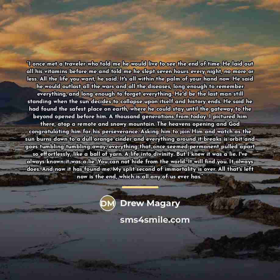 “I once met a traveler who told me he would live to see the end of time. He laid out all his vitamins before me and told me he slept seven hours every night, no more or less. All the life you want, he said. It's all within the palm of your hand now. He said he would outlast all the wars and all the…” quote by Drew Magary