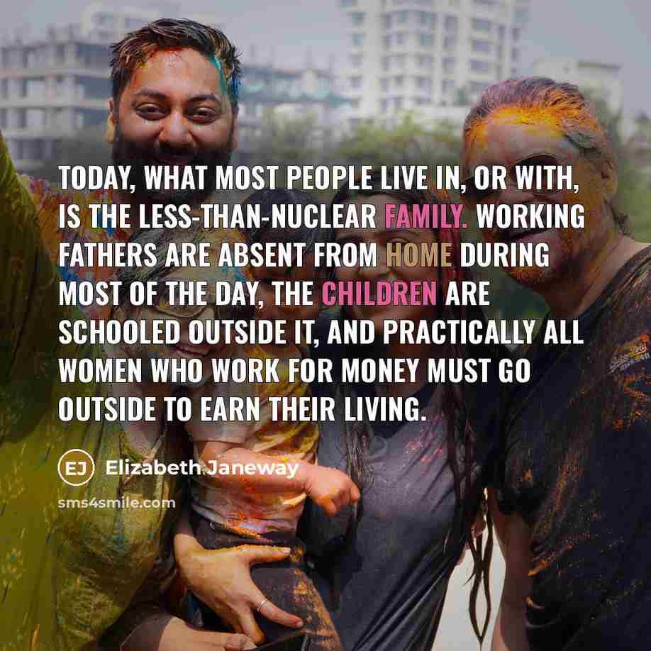 “Today, what most people live in, or with, is the less-than-nuclear family. Working fathers are absent from home during most of the day, the children are schooled outside it, and practically all women who work for money must go outside to earn their living.” quote by Elizabeth Janeway