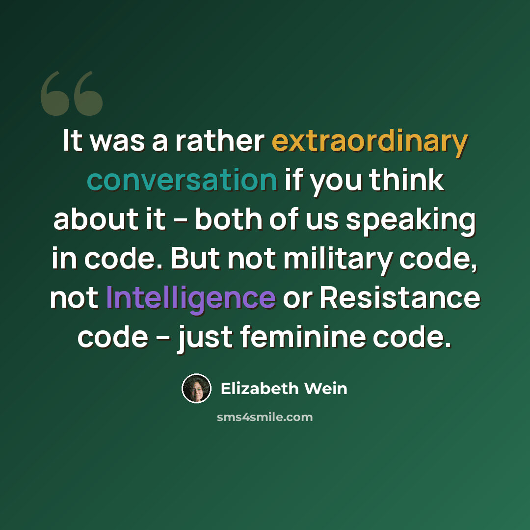 “It was a rather extraordinary conversation if you think about it -- both of us speaking in code. But not military code, not Intelligence or Resistance code -- just feminine code.” quote by Elizabeth Wein