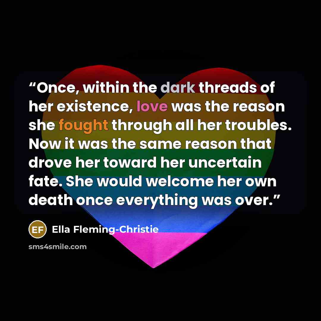 “Once, within the dark threads of her existence, love was the reason she fought through all her troubles. Now it was the same reason that drove her toward her uncertain fate. She would welcome her own death once everything was over.” quote by Ella Fleming-Christie