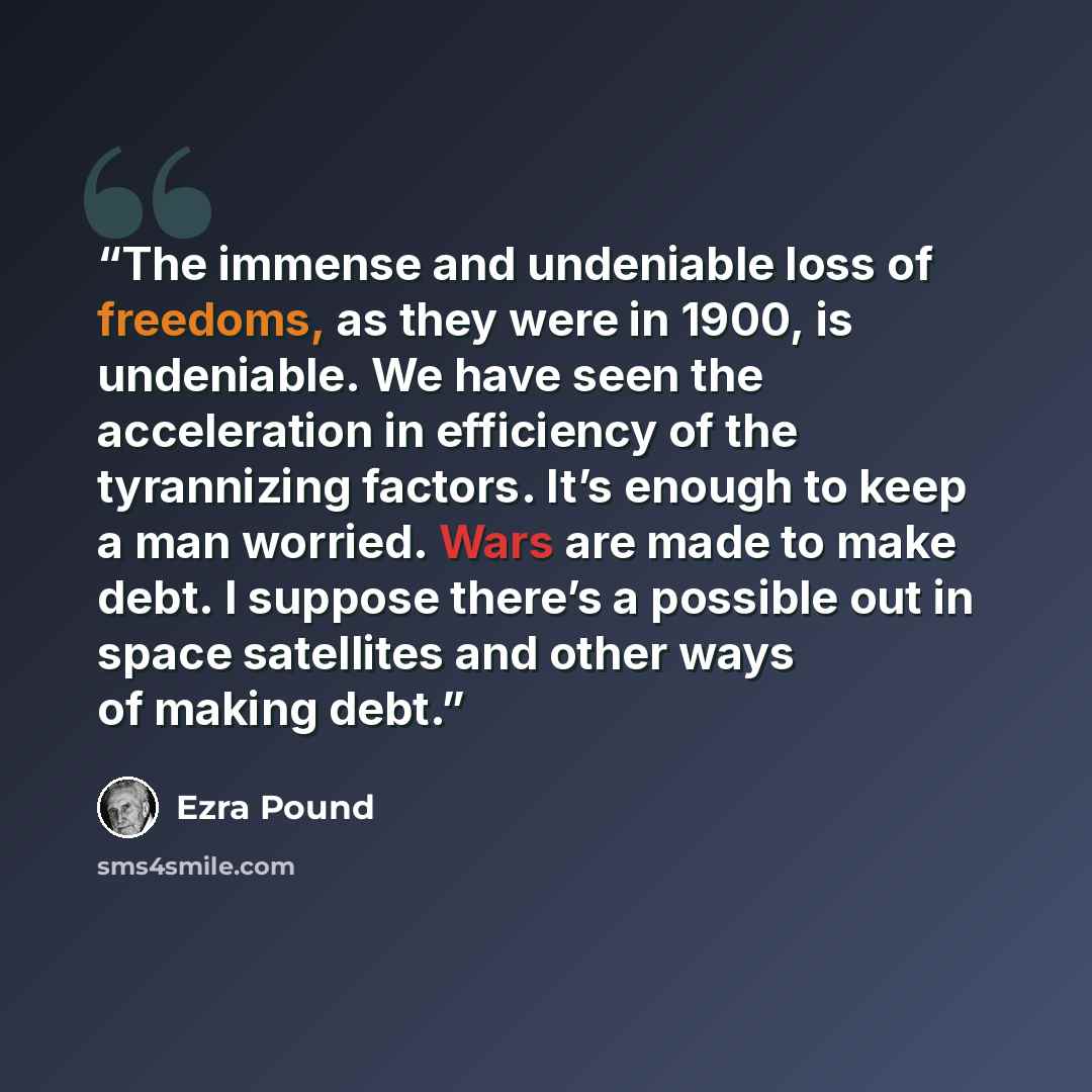 “The immense and undeniable loss of freedoms, as they were in 1900, is undeniable. We have seen the acceleration in efficiency of the tyrannizing factors. It’s enough to keep a man worried. Wars are made to make debt. I suppose there’s a possible out in space satellites and other ways of making debt.” quote by Ezra Pound