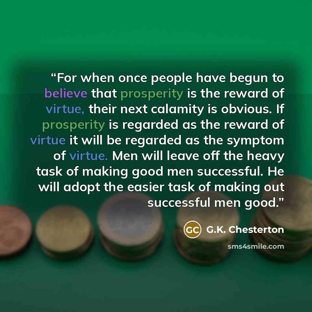 “For when once people have begun to believe that prosperity is the reward of virtue, their next calamity is obvious. If prosperity is regarded as the reward of virtue it will be regarded as the symptom of virtue. Men will leave off the heavy task of making good men successful. He will adopt the…” quote by G.K. Chesterton
