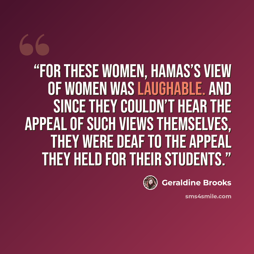 “For these women, Hamas’s view of women was laughable. And since they couldn’t hear the appeal of such views themselves, they were deaf to the appeal they held for their students.” quote by Geraldine Brooks