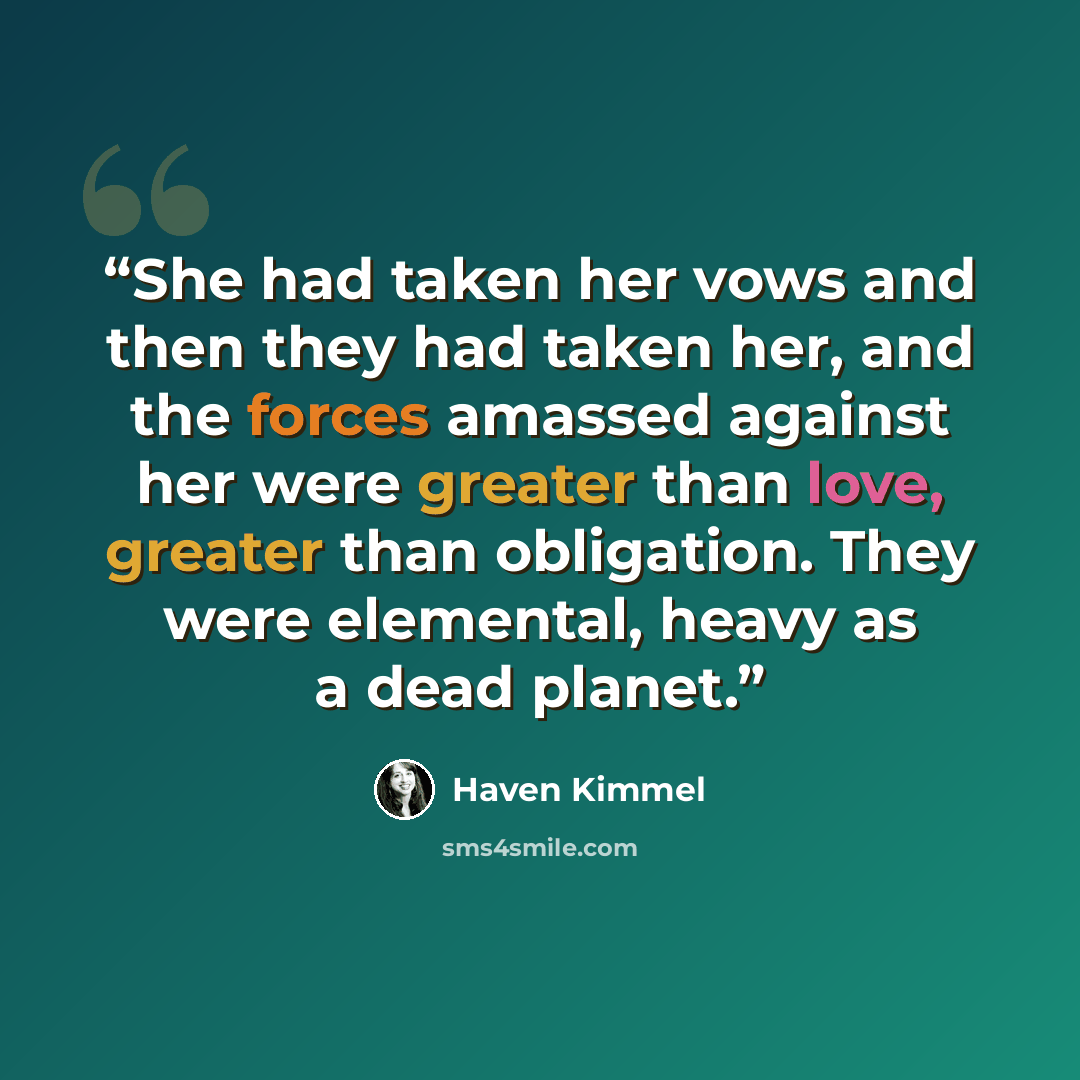 “She had taken her vows and then they had taken her, and the forces amassed against her were greater than love, greater than obligation. They were elemental, heavy as a dead planet.” quote by Haven Kimmel