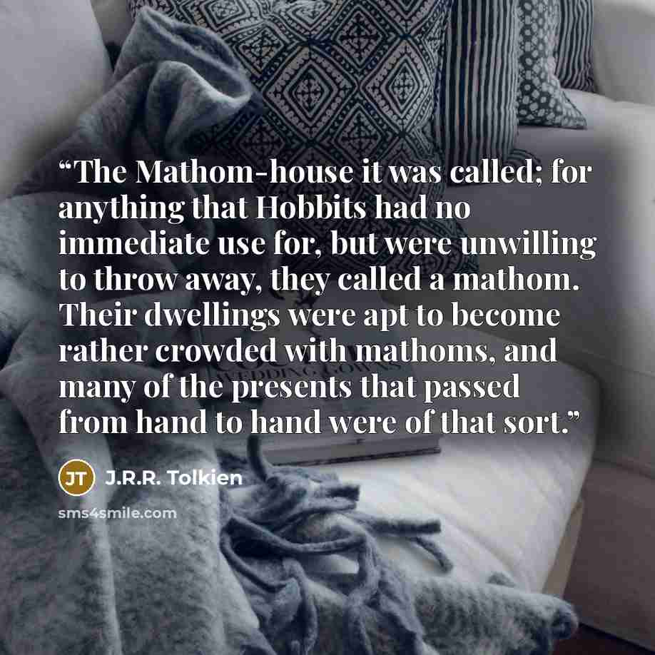 “The Mathom-house it was called; for anything that Hobbits had no immediate use for, but were unwilling to throw away, they called a mathom. Their dwellings were apt to become rather crowded with mathoms, and many of the presents that passed from hand to hand were of that sort.” quote by J.R.R. Tolkien