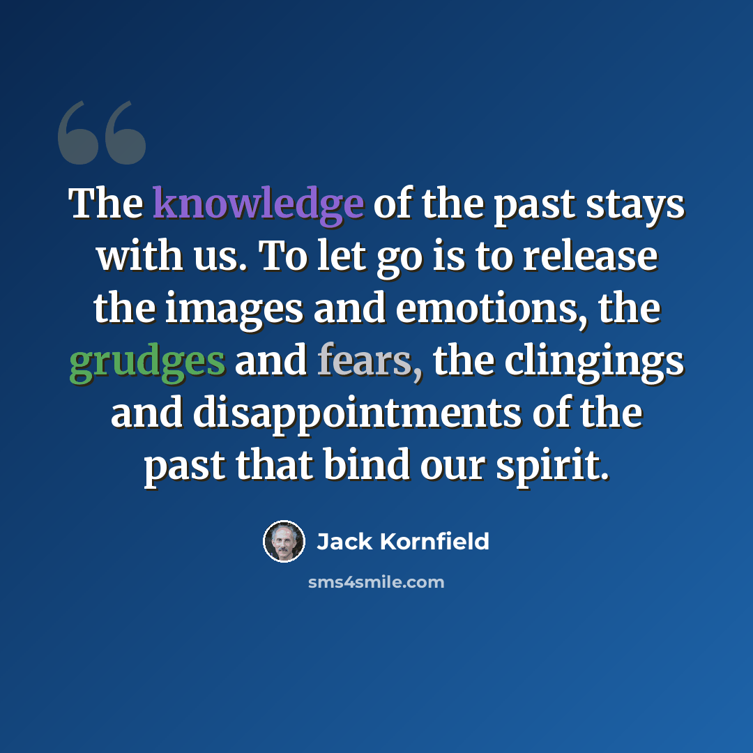 “The knowledge of the past stays with us. To let go is to release the images and emotions, the grudges and fears, the clingings and disappointments of the past that bind our spirit.” quote by Jack Kornfield