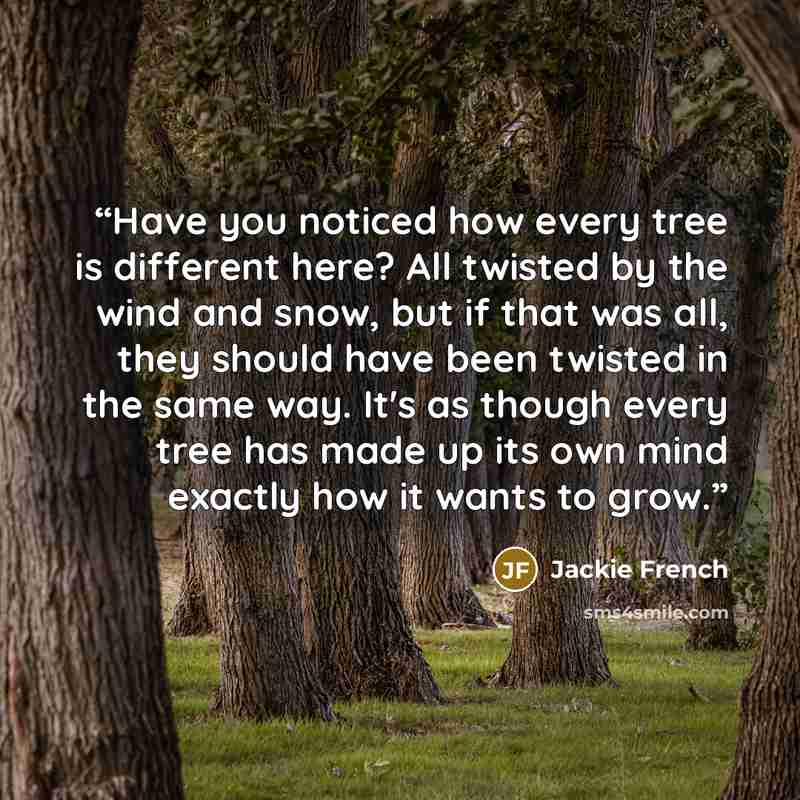 “Have you noticed how every tree is different here? All twisted by the wind and snow, but if that was all, they should have been twisted in the same way. It's as though every tree has made up its own mind exactly how it wants to grow.” quote by Jackie French