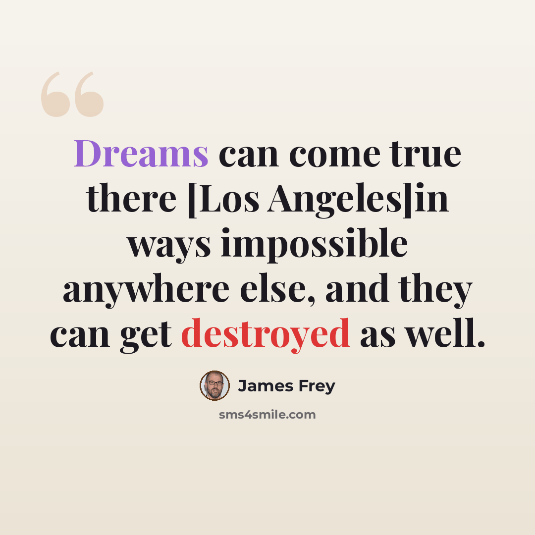 “Dreams can come true there [Los Angeles]in ways impossible anywhere else, and they can get destroyed as well.” quote by James Frey