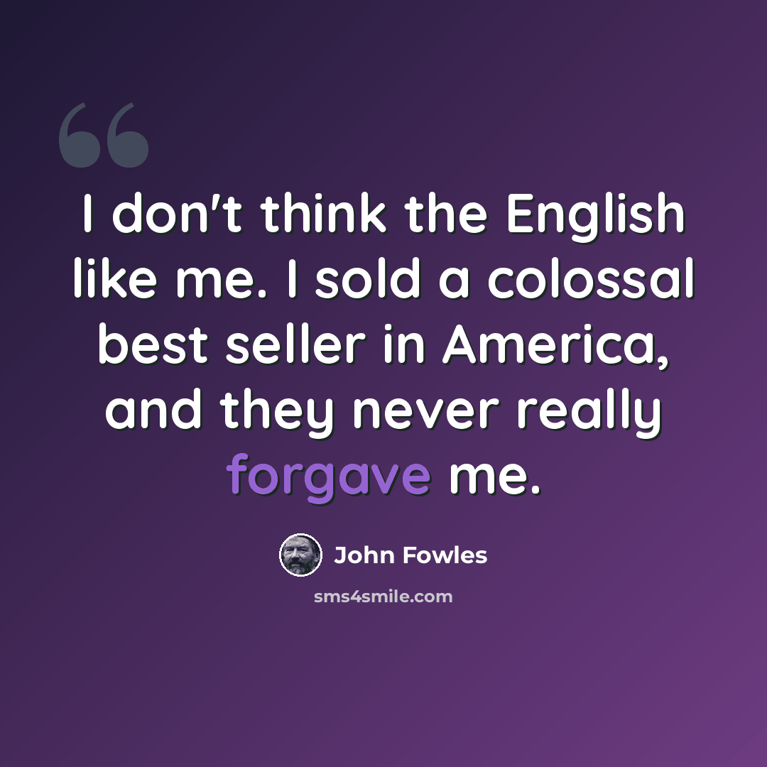 “I don't think the English like me. I sold a colossal best seller in America, and they never really forgave me.” quote by John Fowles